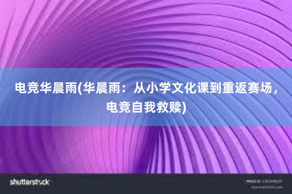 电竞华晨雨(华晨雨：从小学文化课到重返赛场，电竞自我救赎)