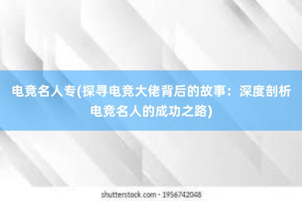 电竞名人专(探寻电竞大佬背后的故事：深度剖析电竞名人的成功之路)