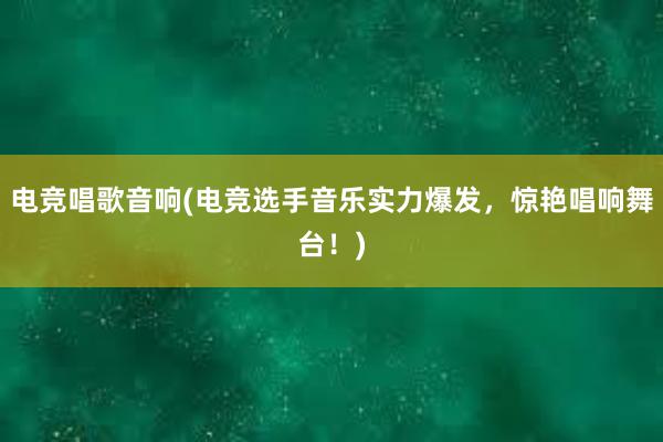 电竞唱歌音响(电竞选手音乐实力爆发，惊艳唱响舞台！)