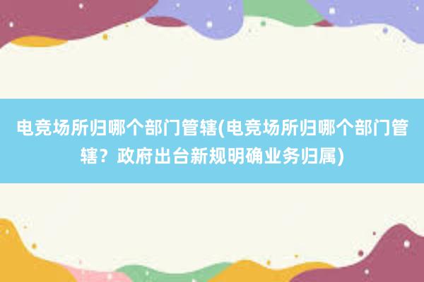 电竞场所归哪个部门管辖(电竞场所归哪个部门管辖？政府出台新规明确业务归属)