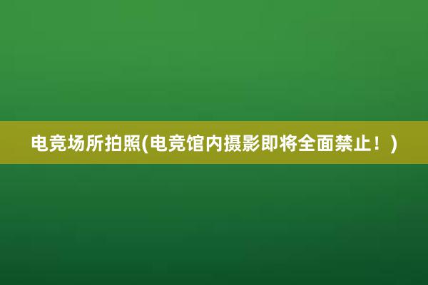 电竞场所拍照(电竞馆内摄影即将全面禁止！)