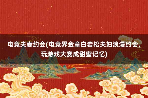 电竞夫妻约会(电竞界金童白岩松夫妇浪漫约会，玩游戏大赛成甜蜜记忆)