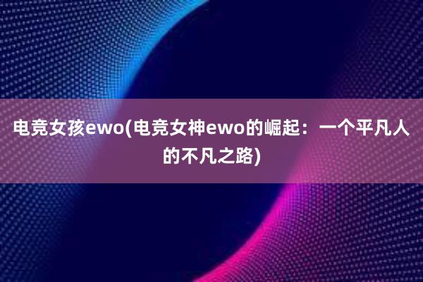 电竞女孩ewo(电竞女神ewo的崛起：一个平凡人的不凡之路)