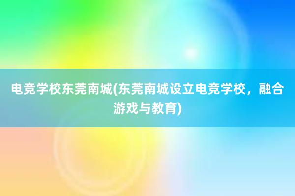 电竞学校东莞南城(东莞南城设立电竞学校，融合游戏与教育)