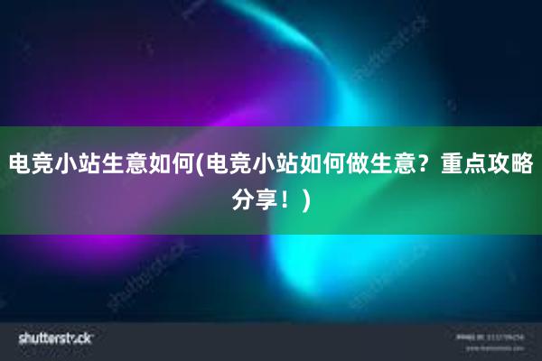 电竞小站生意如何(电竞小站如何做生意？重点攻略分享！)