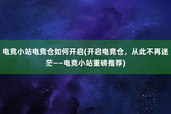 电竞小站电竞仓如何开启(开启电竞仓，从此不再迷茫——电竞小站重磅推荐)