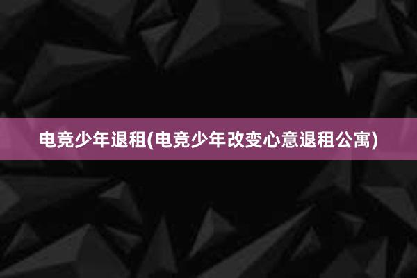 电竞少年退租(电竞少年改变心意退租公寓)