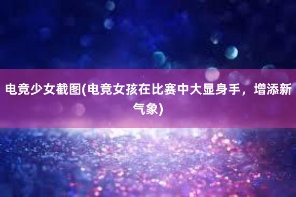 电竞少女截图(电竞女孩在比赛中大显身手，增添新气象)