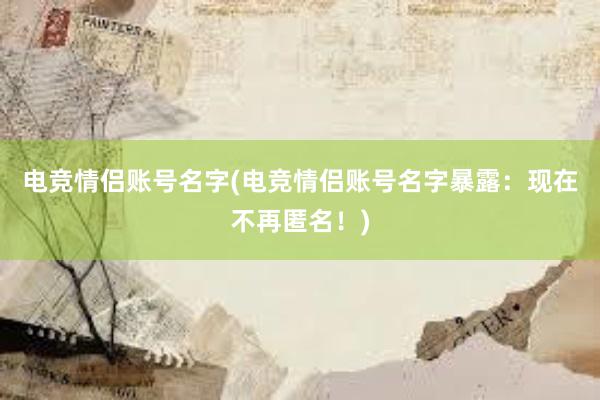 电竞情侣账号名字(电竞情侣账号名字暴露：现在不再匿名！)