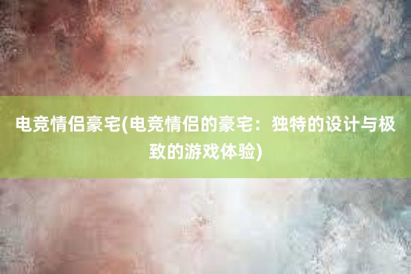 电竞情侣豪宅(电竞情侣的豪宅：独特的设计与极致的游戏体验)