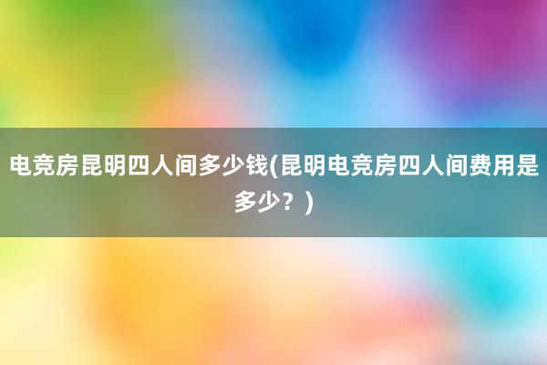 电竞房昆明四人间多少钱(昆明电竞房四人间费用是多少？)