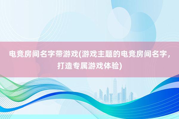 电竞房间名字带游戏(游戏主题的电竞房间名字，打造专属游戏体验)