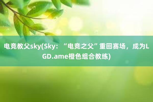 电竞教父sky(Sky：“电竞之父”重回赛场，成为LGD.ame橙色组合教练)