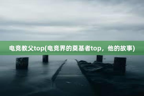 电竞教父top(电竞界的奠基者top，他的故事)