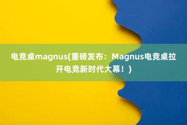 电竞桌magnus(重磅发布：Magnus电竞桌拉开电竞新时代大幕！)