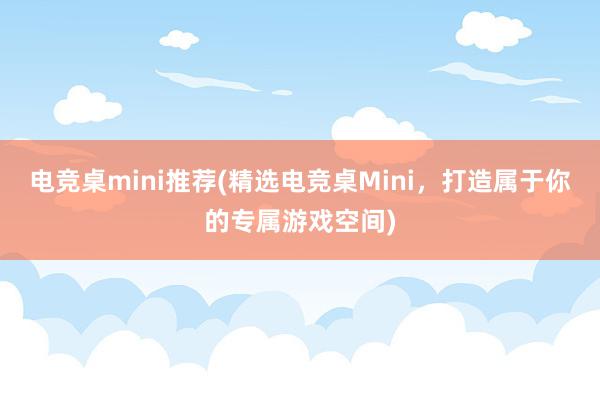 电竞桌mini推荐(精选电竞桌Mini，打造属于你的专属游戏空间)