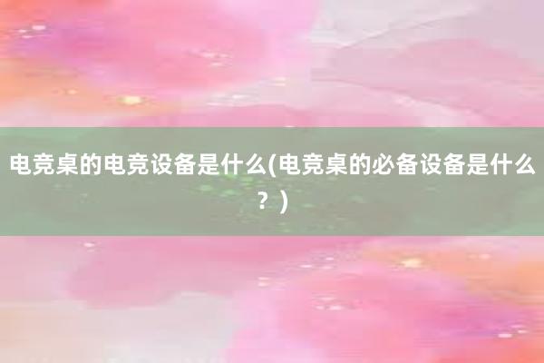 电竞桌的电竞设备是什么(电竞桌的必备设备是什么？)