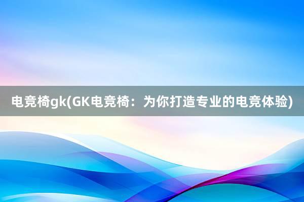 电竞椅gk(GK电竞椅：为你打造专业的电竞体验)