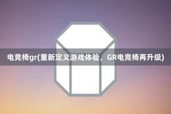 电竞椅gr(重新定义游戏体验，GR电竞椅再升级)