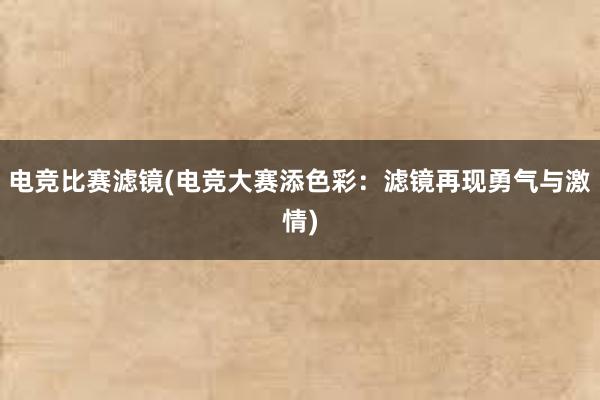 电竞比赛滤镜(电竞大赛添色彩：滤镜再现勇气与激情)