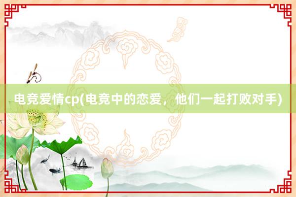 电竞爱情cp(电竞中的恋爱，他们一起打败对手)