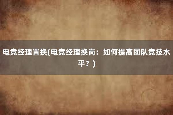 电竞经理置换(电竞经理换岗：如何提高团队竞技水平？)