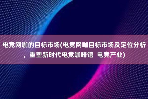 电竞网咖的目标市场(电竞网咖目标市场及定位分析，重塑新时代电竞咖啡馆  电竞产业)