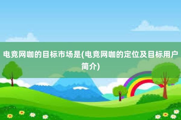 电竞网咖的目标市场是(电竞网咖的定位及目标用户简介)