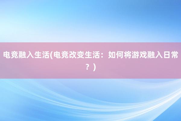 电竞融入生活(电竞改变生活：如何将游戏融入日常？)