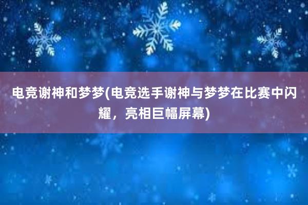 电竞谢神和梦梦(电竞选手谢神与梦梦在比赛中闪耀，亮相巨幅屏幕)