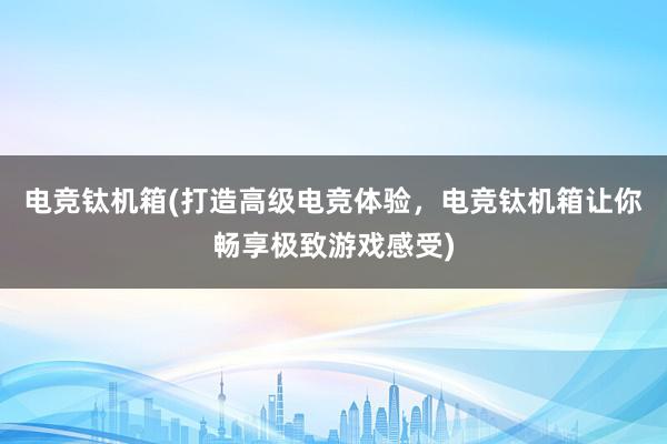 电竞钛机箱(打造高级电竞体验，电竞钛机箱让你畅享极致游戏感受)