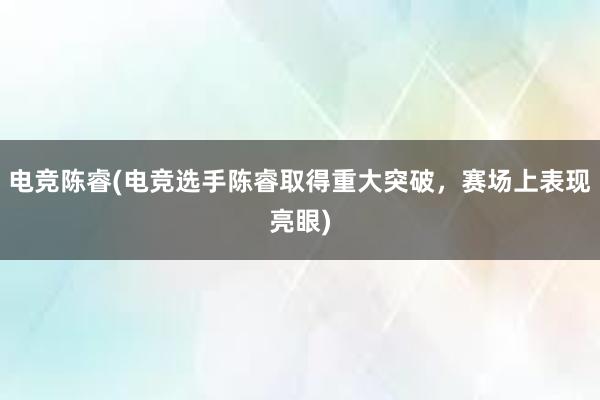 电竞陈睿(电竞选手陈睿取得重大突破，赛场上表现亮眼)