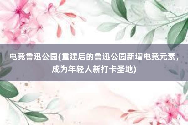 电竞鲁迅公园(重建后的鲁迅公园新增电竞元素，成为年轻人新打卡圣地)