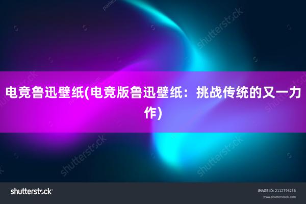 电竞鲁迅壁纸(电竞版鲁迅壁纸：挑战传统的又一力作)