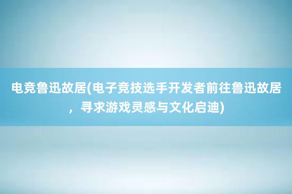 电竞鲁迅故居(电子竞技选手开发者前往鲁迅故居，寻求游戏灵感与文化启迪)