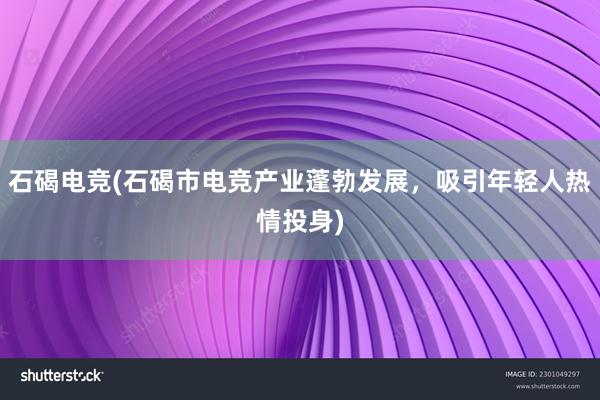 石碣电竞(石碣市电竞产业蓬勃发展，吸引年轻人热情投身)