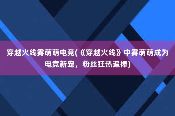 穿越火线雾萌萌电竞(《穿越火线》中雾萌萌成为电竞新宠，粉丝狂热追捧)