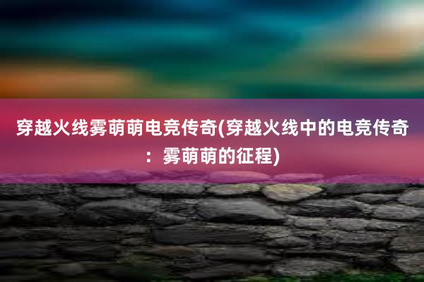 穿越火线雾萌萌电竞传奇(穿越火线中的电竞传奇：雾萌萌的征程)