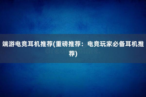 端游电竞耳机推荐(重磅推荐：电竞玩家必备耳机推荐)