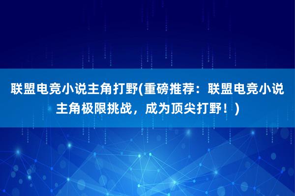 联盟电竞小说主角打野(重磅推荐：联盟电竞小说主角极限挑战，成为顶尖打野！)