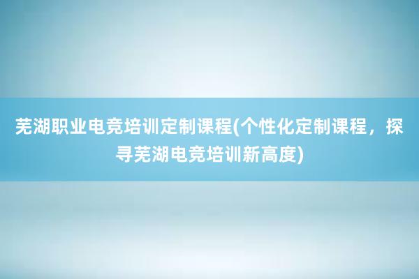 芜湖职业电竞培训定制课程(个性化定制课程，探寻芜湖电竞培训新高度)