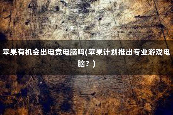 苹果有机会出电竞电脑吗(苹果计划推出专业游戏电脑？)