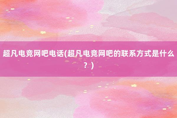 超凡电竞网吧电话(超凡电竞网吧的联系方式是什么？)