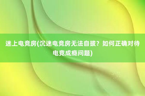 迷上电竞房(沉迷电竞房无法自拔？如何正确对待电竞成瘾问题)