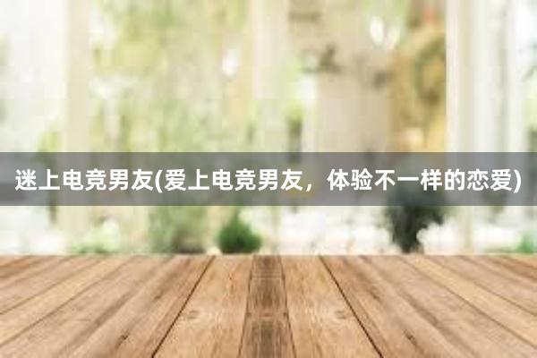 迷上电竞男友(爱上电竞男友，体验不一样的恋爱)