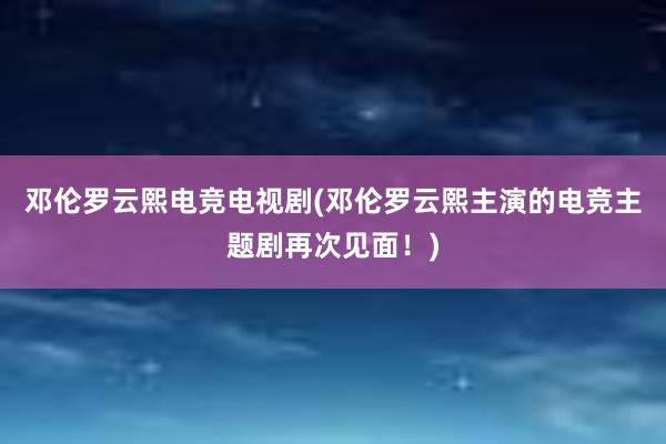 邓伦罗云熙电竞电视剧(邓伦罗云熙主演的电竞主题剧再次见面！)