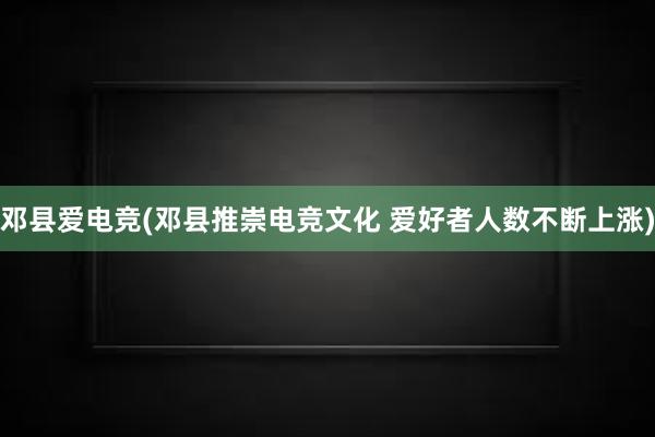 邓县爱电竞(邓县推崇电竞文化 爱好者人数不断上涨)