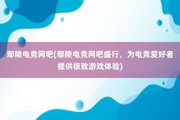 鄢陵电竞网吧(鄢陵电竞网吧盛行，为电竞爱好者提供极致游戏体验)