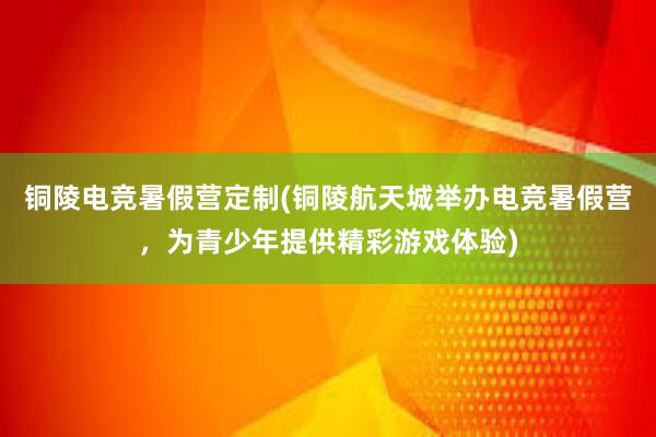 铜陵电竞暑假营定制(铜陵航天城举办电竞暑假营，为青少年提供精彩游戏体验)