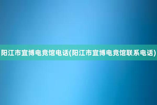 阳江市宜博电竞馆电话(阳江市宜博电竞馆联系电话)